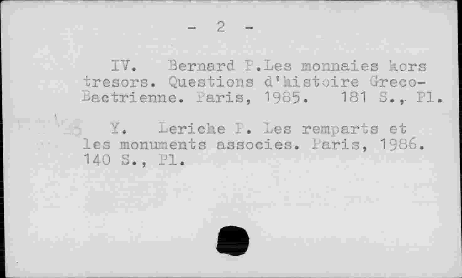 ﻿- 2 -
IV. Bernard P.Les monnaies kors trésors. Questions d’kistoire Greco-Bactrienne. Paris, 1985.	181 S., PI.
Y. Leriche P. Les remparts et les monuments associes. Paris, 1986. 140 S., PI.